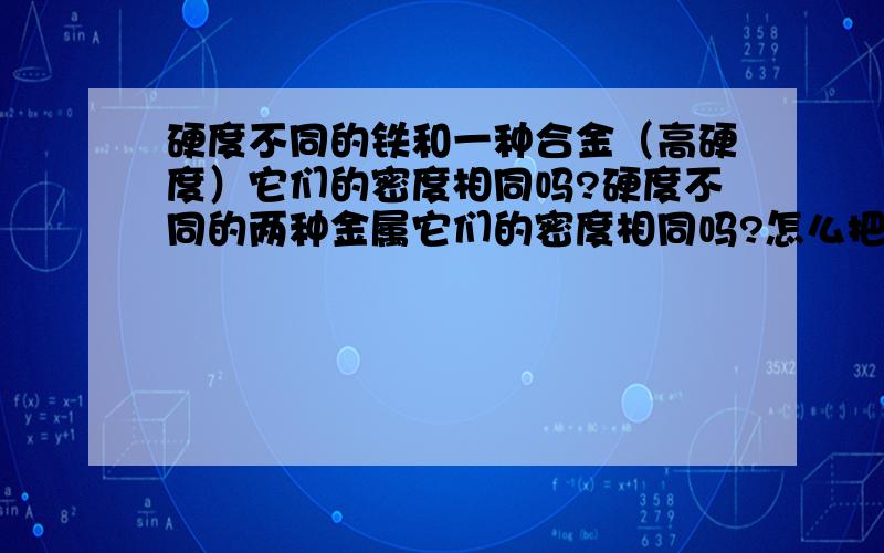 硬度不同的铁和一种合金（高硬度）它们的密度相同吗?硬度不同的两种金属它们的密度相同吗?怎么把一堆铁和合金的粉末分离开来?