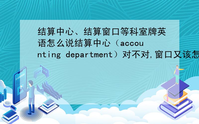 结算中心、结算窗口等科室牌英语怎么说结算中心（accounting department）对不对,窗口又该怎么说?还有下面的帮我验证一下,看看这样可不可以,因为需要有的精简了总裁 President's Office总裁办主