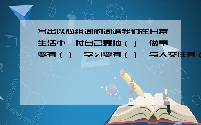 写出以心组词的词语我们在日常生活中,对自己要地（）,做事要有（）,学习要有（）,与人交往有（）,对有困难的人要去（）,向他们献出自己的爱（）.