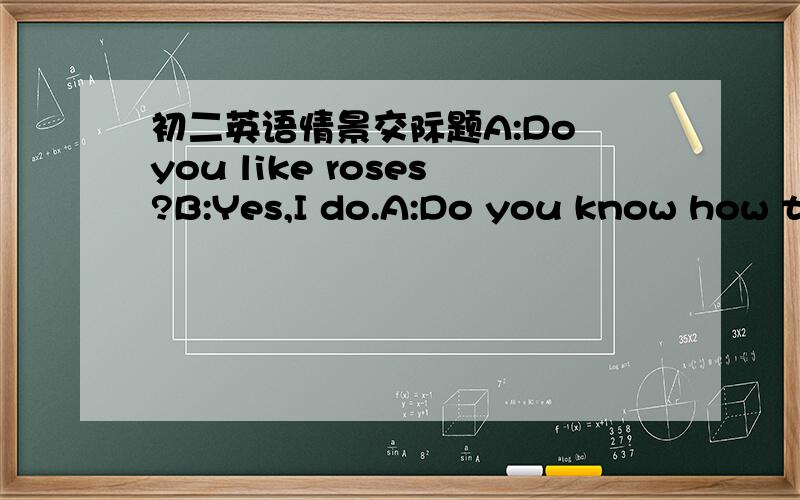 初二英语情景交际题A:Do you like roses?B:Yes,I do.A:Do you know how to plan a rose?B:I don't know.You can tell me.A:First,a hole should be dug.It should be as deep as the root.Oh,no,you'd better put the root in the warm water for 24 hours fir