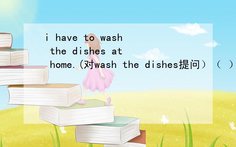 i have to wash the dishes at home.(对wash the dishes提问）（ ）（ ）you have to ( ) at home?