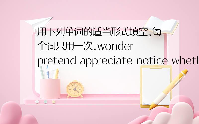 用下列单词的适当形式填空,每个词只用一次.wonder pretend appreciate notice whether hang smell leap wind effect1.He asked( )I cold show him the way.2.It had sch a bad ( )upon him.3.He ( )wonder to know nothing about the lost money.4.I