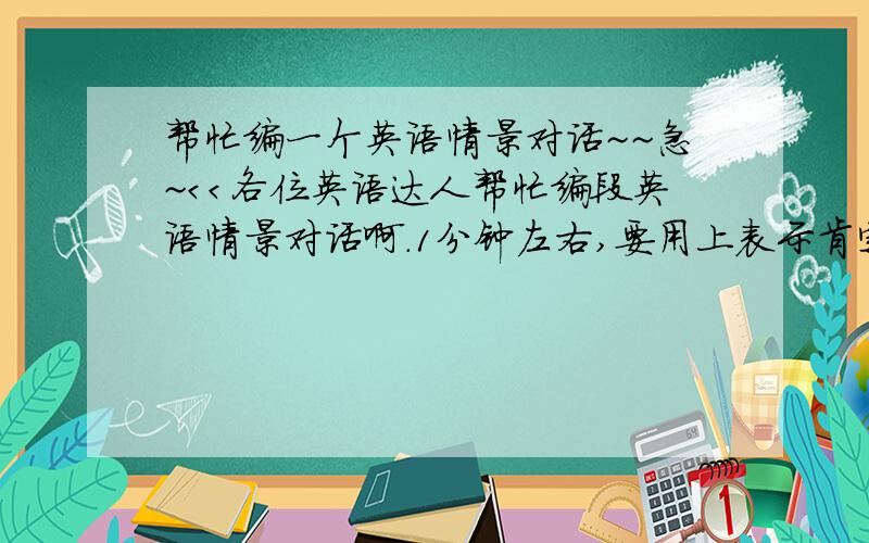 帮忙编一个英语情景对话~~急~＜＜各位英语达人帮忙编段英语情景对话啊.1分钟左右,要用上表示肯定的will,sure,positiveness急用啊,谢谢了!补充一下，最后一个无所谓但是sure和will都必须要用上