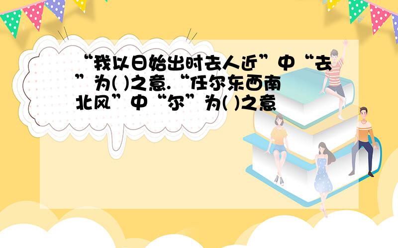 “我以日始出时去人近”中“去”为( )之意.“任尔东西南北风”中“尔”为( )之意