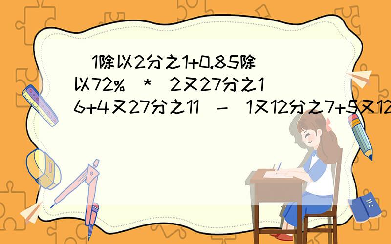 （1除以2分之1+0.85除以72%）*（2又27分之16+4又27分之11）-（1又12分之7+5又12分之5）虽然看起来有些麻烦额,但是翻译到演草纸上很方便的哦,我相信这道题是难不倒各位大侠的,请帮帮小妹吧,分全