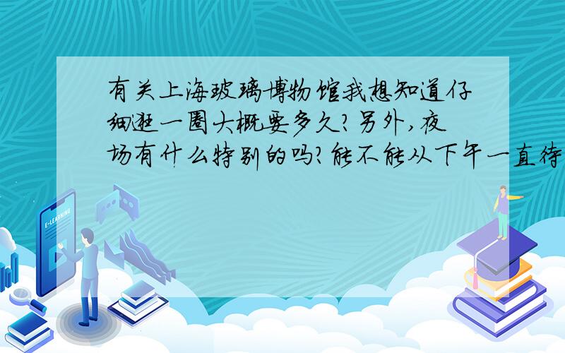 有关上海玻璃博物馆我想知道仔细逛一圈大概要多久?另外,夜场有什么特别的吗?能不能从下午一直待到夜场呢?