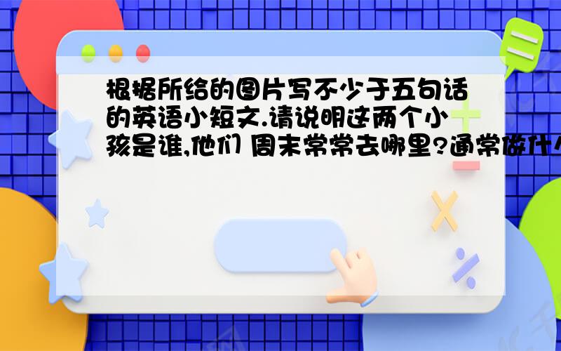 根据所给的图片写不少于五句话的英语小短文.请说明这两个小孩是谁,他们 周末常常去哪里?通常做什么?