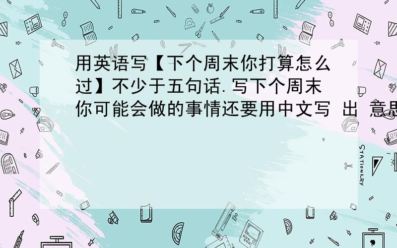 用英语写【下个周末你打算怎么过】不少于五句话.写下个周末你可能会做的事情还要用中文写 出 意思