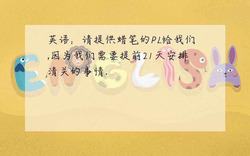 英语：请提供蜡笔的PL给我们,因为我们需要提前21天安排清关的事情.