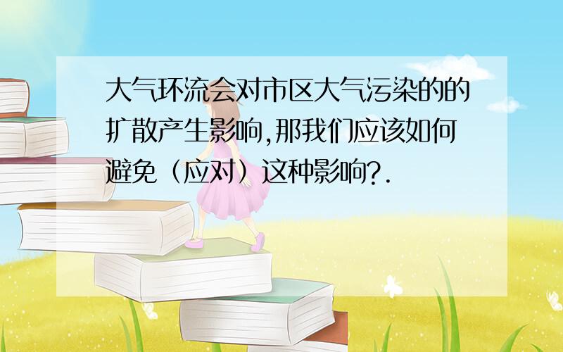 大气环流会对市区大气污染的的扩散产生影响,那我们应该如何避免（应对）这种影响?.