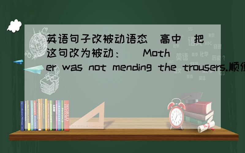 英语句子改被动语态（高中）把这句改为被动：   Mother was not mending the trousers.顺便请教一下,现在进行时主动该被动要怎样变化呢?还有过去完成时,过去进行时,一般将来时,过去完成时和将来