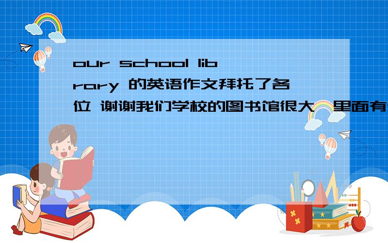 our school library 的英语作文拜托了各位 谢谢我们学校的图书馆很大,里面有许多书.同学们进图书馆时必须遵守这些规定：1、不要把书包带进图书馆；2、读书时保持安静；3、每次可以借四本书