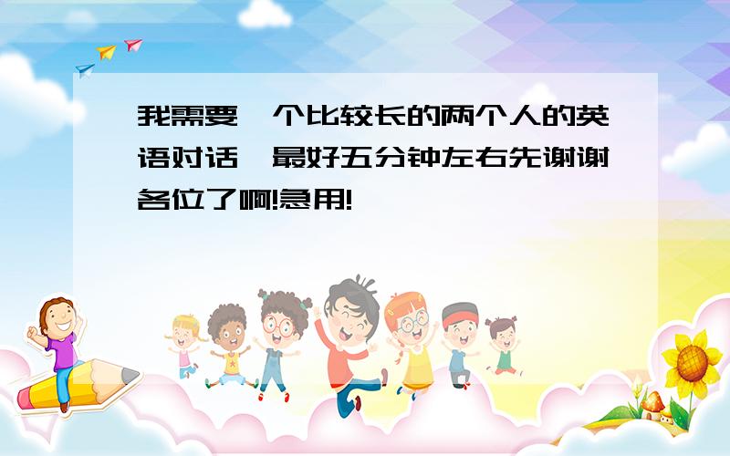 我需要一个比较长的两个人的英语对话,最好五分钟左右先谢谢各位了啊!急用!