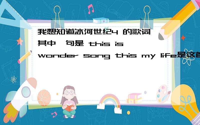 我想知道冰河世纪4 的歌词,其中一句是 this is wonder song this my life是这首歌曲,你错了,我要的是后面,你这些歌词,到处都可以copy,我再给你一句歌词,你把它翻译完整就好了i want you to know the beautif