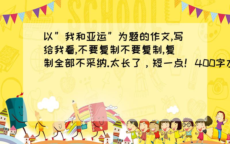 以”我和亚运”为题的作文,写给我看,不要复制不要复制,复制全部不采纳.太长了，短一点！400字左右才好。