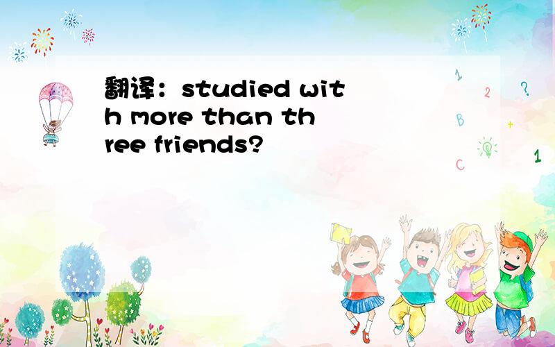 翻译：studied with more than three friends?