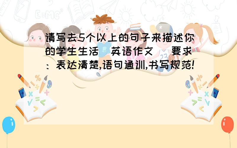 请写去5个以上的句子来描述你的学生生活（英语作文） 要求：表达清楚,语句通训,书写规范!