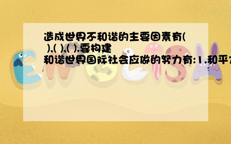 造成世界不和谐的主要因素有( ),( ),( ).要构建和谐世界国际社会应做的努力有:1.和平方面( ),( ）,（ ）．2.发展方面（ ）,（ ）．