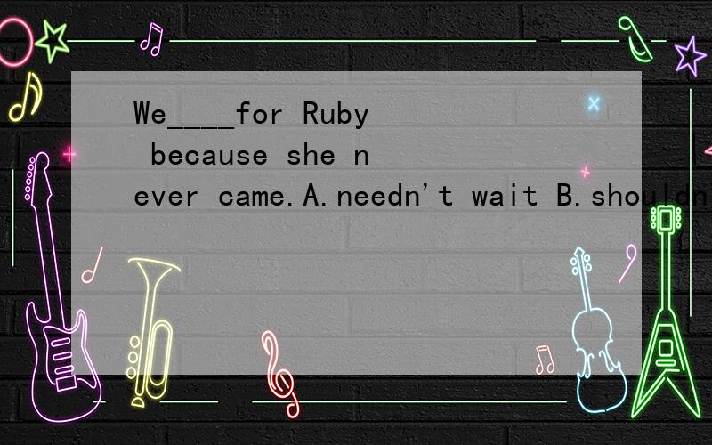 We____for Ruby because she never came.A.needn't wait B.shouldn't have waitedC.mustn't wait D.mustn't have waited答案应该选B,为什么?请说明原因,