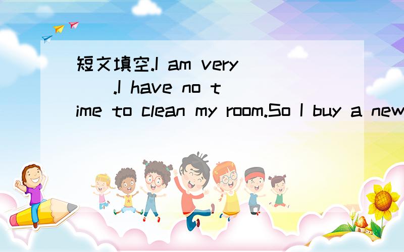 短文填空.I am very（）.I have no time to clean my room.So I buy a new friend（）.I am very（）.I have no time to clean my room.So I buy a new friend（）.It can help me （）the dishes.It can （） a letter.It can also send（）.It can