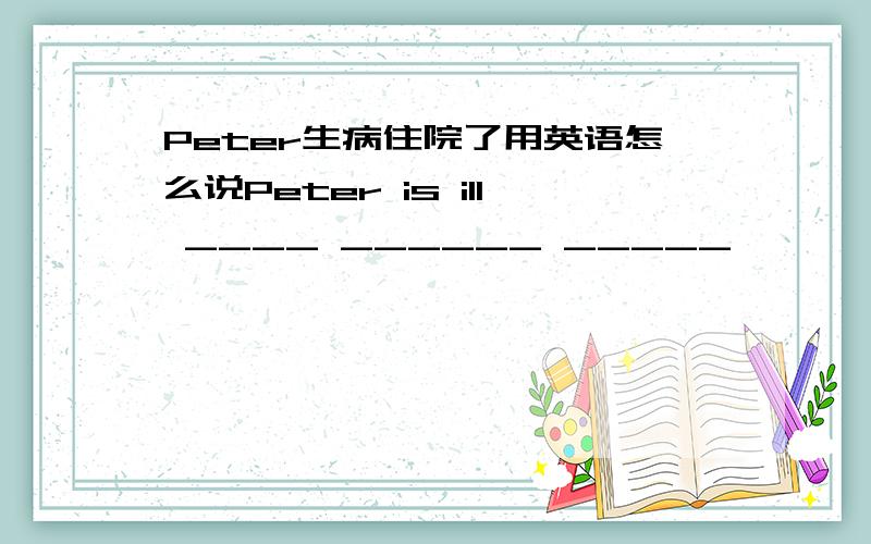 Peter生病住院了用英语怎么说Peter is ill ____ ______ _____