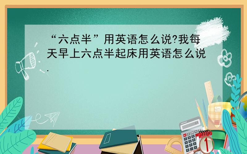 “六点半”用英语怎么说?我每天早上六点半起床用英语怎么说.