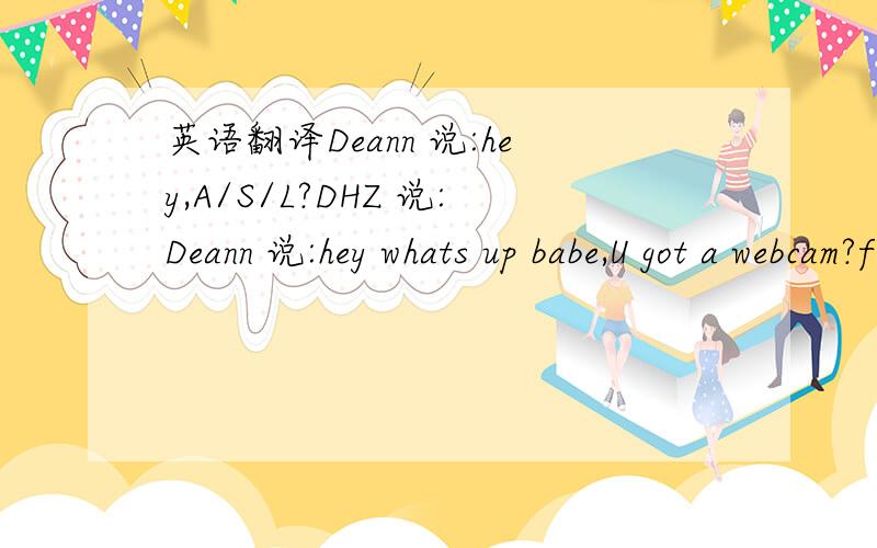 英语翻译Deann 说:hey,A/S/L?DHZ 说:Deann 说:hey whats up babe,U got a webcam?finally someone adds me,I am soo fuckin horny today for some reason lolDHZ 说:where?Deann 说:listen hun,I am just about to start my webcam show with jen,come chat me