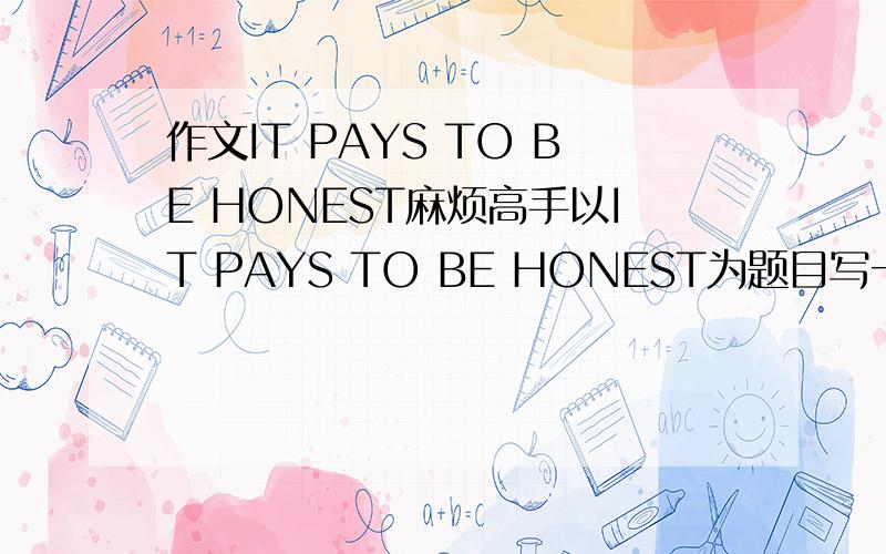 作文IT PAYS TO BE HONEST麻烦高手以IT PAYS TO BE HONEST为题目写一篇作文,字数在200字左右就好,请不要从知道上面复制下来,因为那里的文章我都看过了,