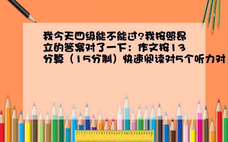 我今天四级能不能过?我按照昂立的答案对了一下：作文按13分算（15分制）快速阅读对5个听力对13个,单词对5个,句子不太清楚,算14分吧选词对了2个.仔细阅读对8个完型对13个翻译算得15分吧