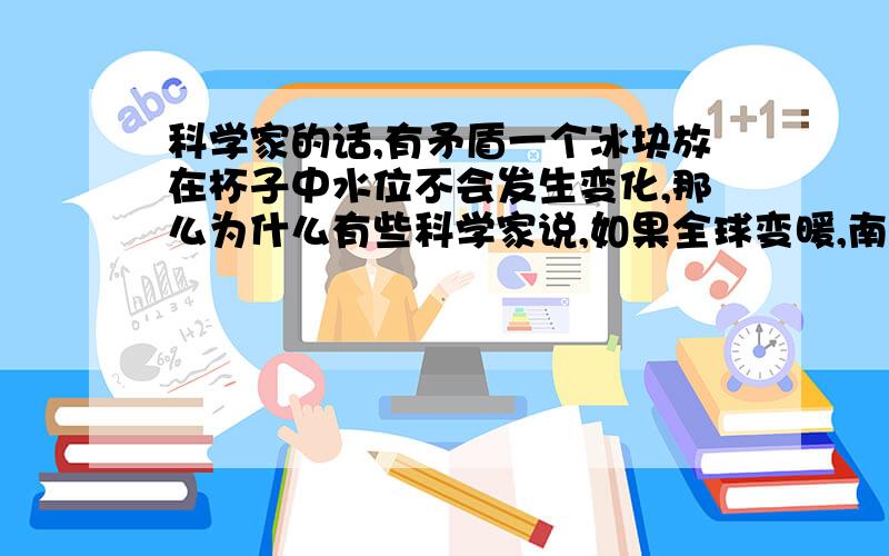 科学家的话,有矛盾一个冰块放在杯子中水位不会发生变化,那么为什么有些科学家说,如果全球变暖,南北级冰川融化,海平面上升,马尔代夫这些国家会淹没.这句话和一个冰块这句话很有矛盾.