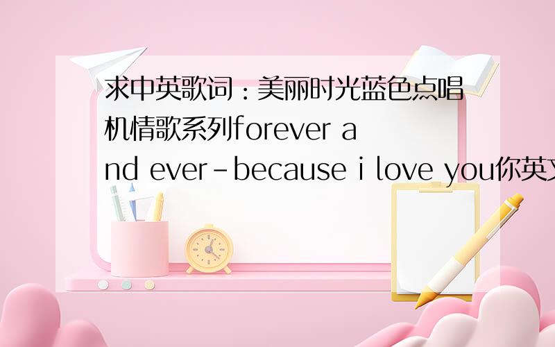 求中英歌词：美丽时光蓝色点唱机情歌系列forever and ever-because i love you你英文很棒呀?太好了麻烦了```