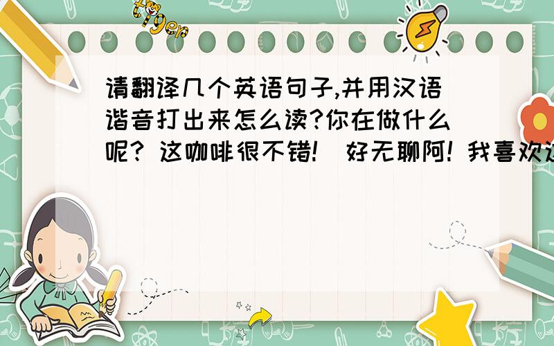 请翻译几个英语句子,并用汉语谐音打出来怎么读?你在做什么呢? 这咖啡很不错!  好无聊阿! 我喜欢这种天气.  现在几点了?