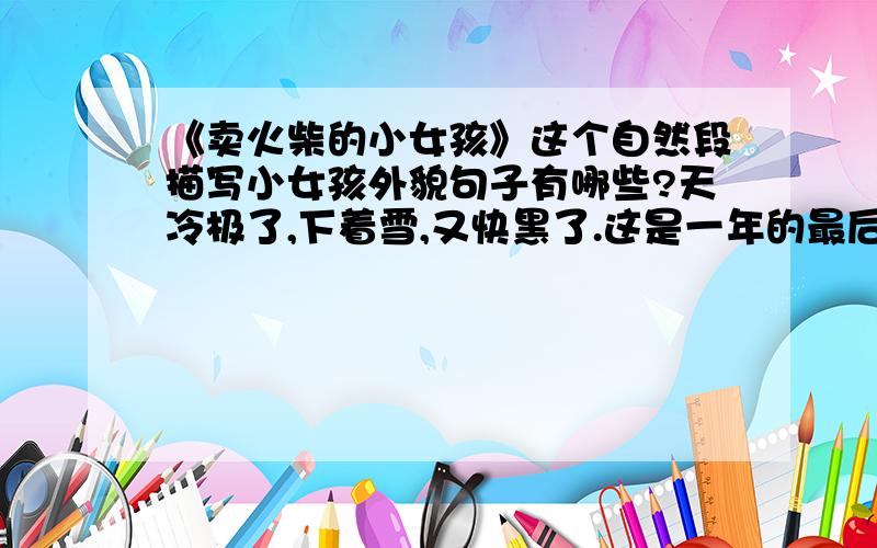 《卖火柴的小女孩》这个自然段描写小女孩外貌句子有哪些?天冷极了,下着雪,又快黑了.这是一年的最后一天——平安夜.在这又冷又黑的晚上,一个没戴帽子、没戴手套、也没穿鞋子的小女孩,