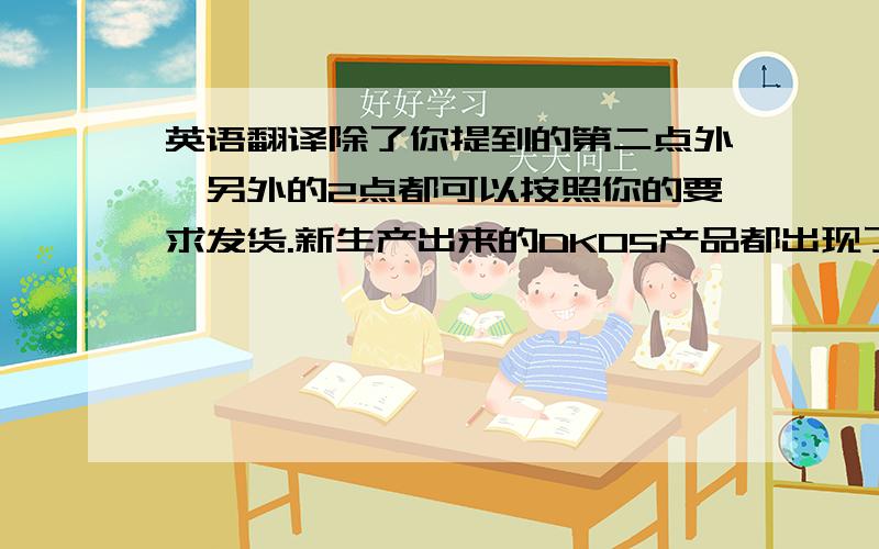 英语翻译除了你提到的第二点外,另外的2点都可以按照你的要求发货.新生产出来的DK05产品都出现了严重的质量问题.