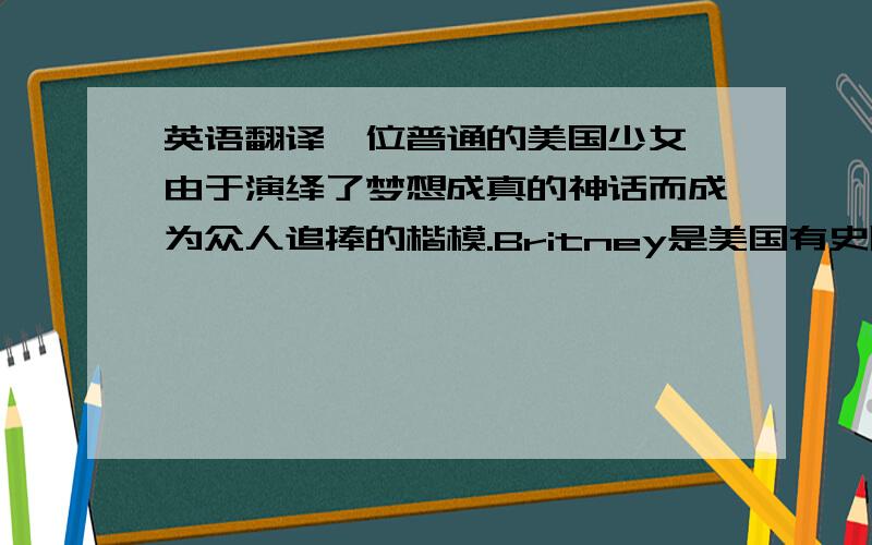 英语翻译一位普通的美国少女,由于演绎了梦想成真的神话而成为众人追捧的楷模.Britney是美国有史以来首支单曲和首张专辑同时获得排行榜冠军的最年轻歌手.几年间,她已经成为音乐界和公