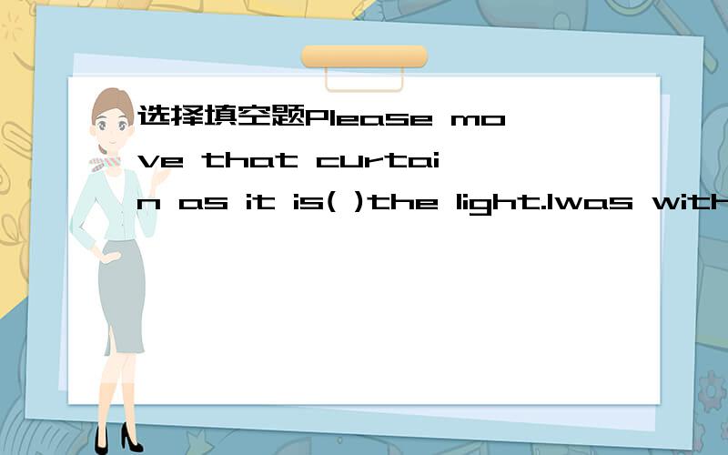 选择填空题Please move that curtain as it is( )the light.Iwas with my friend when a fight( )between the fans of the two football teams.I( )the tickers for the concert to my friends because my brother was playing in it.Iwaited in line to buy a cop