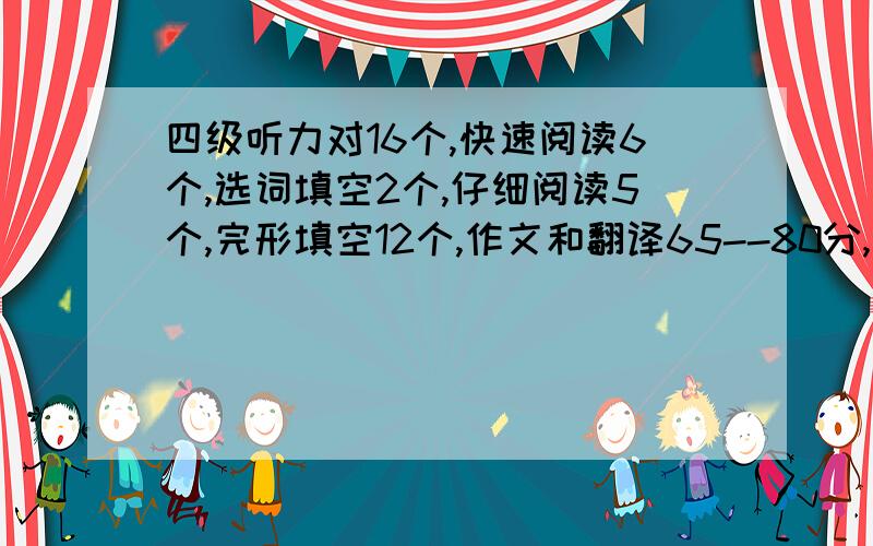 四级听力对16个,快速阅读6个,选词填空2个,仔细阅读5个,完形填空12个,作文和翻译65--80分,能过吗