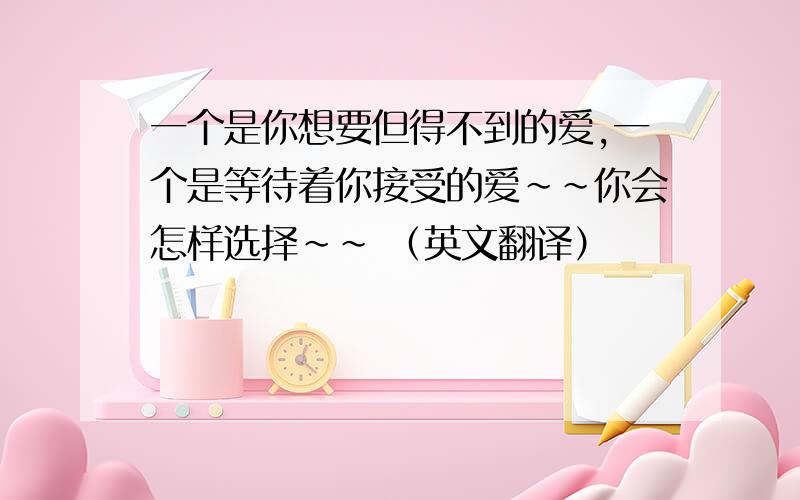 一个是你想要但得不到的爱,一个是等待着你接受的爱~~你会怎样选择~~ （英文翻译）