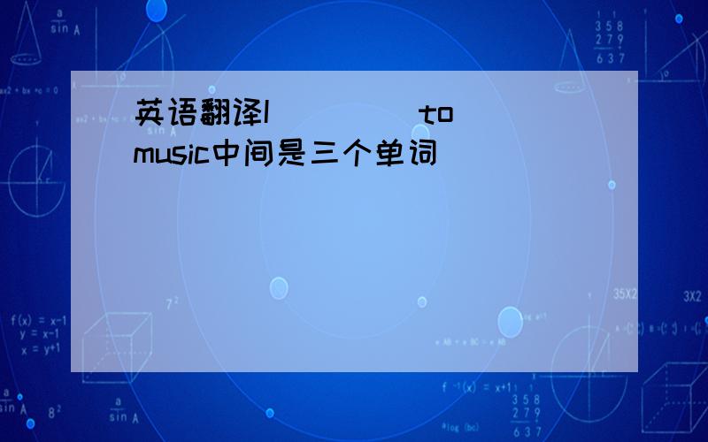 英语翻译I _ _ _to music中间是三个单词