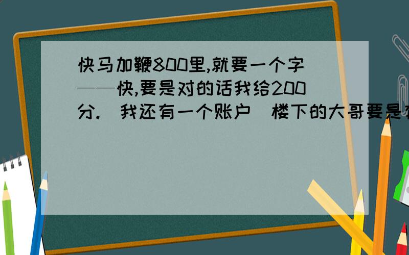 快马加鞭800里,就要一个字——快,要是对的话我给200分.（我还有一个账户）楼下的大哥要是有答案的话，帮忙给一点吧或传张图片上来吧，我给200分！