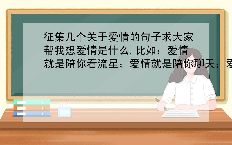 征集几个关于爱情的句子求大家帮我想爱情是什么,比如：爱情就是陪你看流星；爱情就是陪你聊天；爱情就是看着你笑；爱情就是对你说晚安；爱情就是…………（以上是格式）求大家帮忙