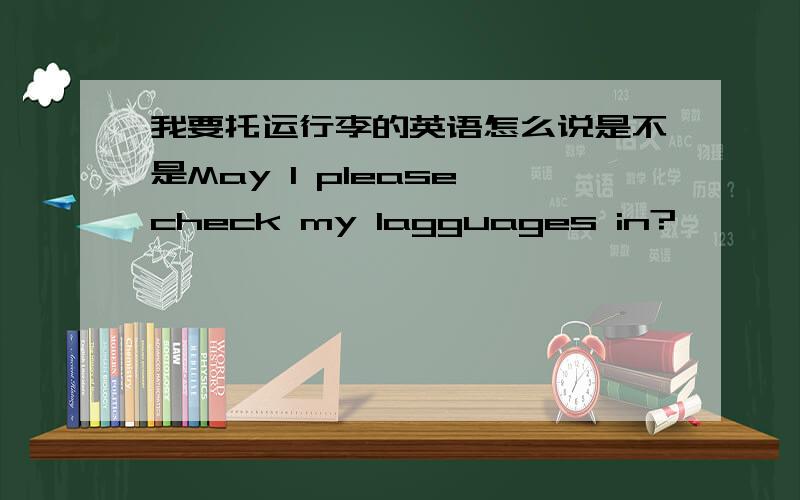 我要托运行李的英语怎么说是不是May I please check my lagguages in?