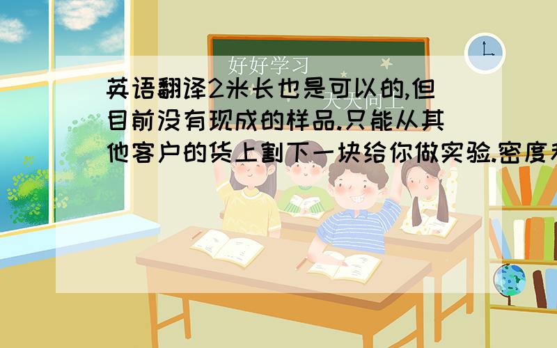 英语翻译2米长也是可以的,但目前没有现成的样品.只能从其他客户的货上割下一块给你做实验.密度和厚度跟你要求的差不多.