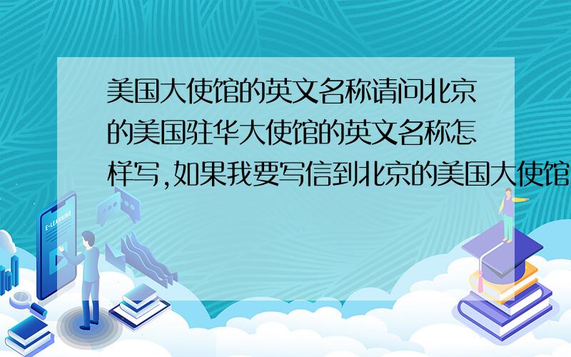 美国大使馆的英文名称请问北京的美国驻华大使馆的英文名称怎样写,如果我要写信到北京的美国大使馆，请问对方地址要怎么写呢？