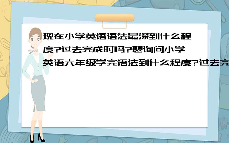 现在小学英语语法最深到什么程度?过去完成时吗?想询问小学英语六年级学完语法到什么程度?过去完成时吗?