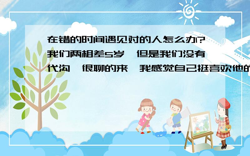 在错的时间遇见对的人怎么办?我们两相差5岁,但是我们没有代沟,很聊的来,我感觉自己挺喜欢他的,他对我也很好,处了一段时间,我就委婉的问他,我们可不可以在一起,他的回答怔住了我,他说