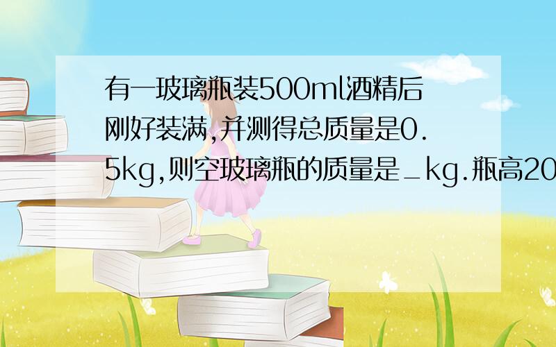 有一玻璃瓶装500ml酒精后刚好装满,并测得总质量是0.5kg,则空玻璃瓶的质量是_kg.瓶高20cm,底面积30cm²,酒精对瓶底的压力是_N.（ρ酒精=0.8g/cm³）（g=10N/kg）