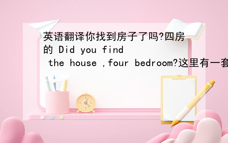 英语翻译你找到房子了吗?四房的 Did you find the house ,four bedroom?这里有一套四房的房子,在另一个小区,你想去看看吗?Here have a house ,four bedroom,do youwant to have a look?你什么时候有时间,我们约一下