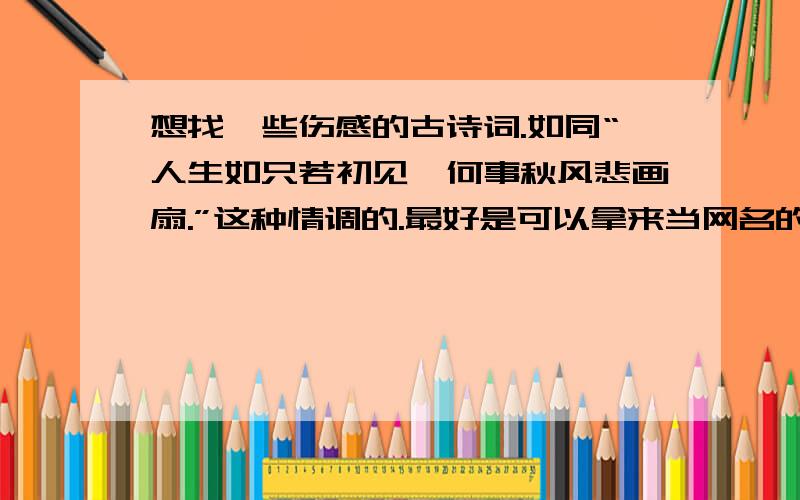 想找一些伤感的古诗词.如同“人生如只若初见,何事秋风悲画扇.”这种情调的.最好是可以拿来当网名的.