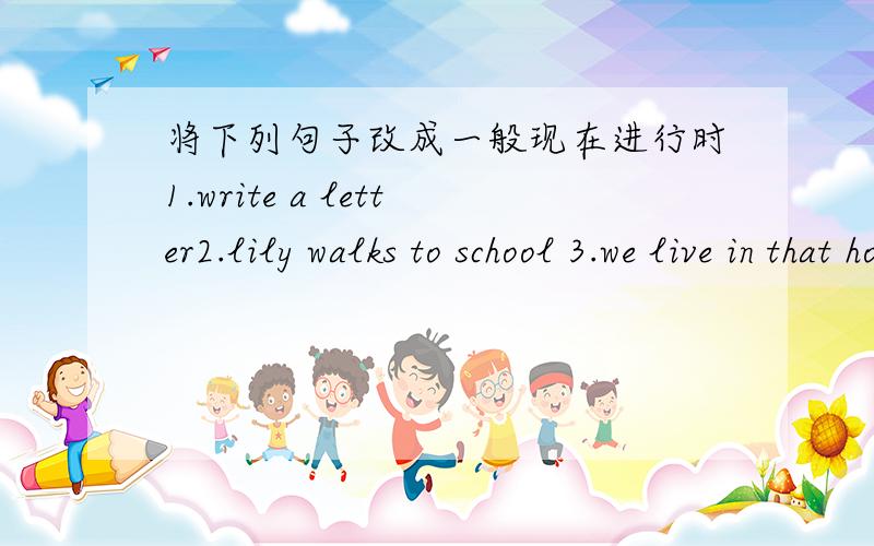 将下列句子改成一般现在进行时1.write a letter2.lily walks to school 3.we live in that hous 4.my father wooks in his gordther5.the book lies on the table 6.the train stops at the table 7.the man cut down a tree 8.the soldier lying the hor